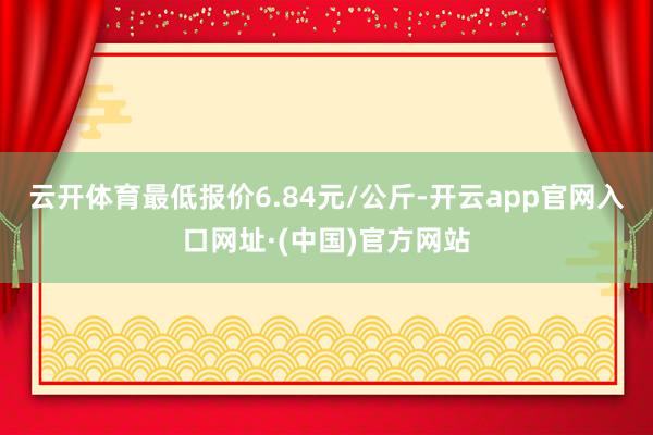 云开体育最低报价6.84元/公斤-开云app官网入口网址·(中国)官方网站