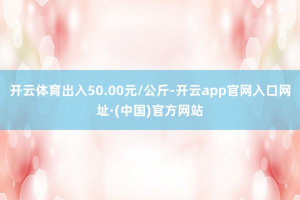 开云体育出入50.00元/公斤-开云app官网入口网址·(中国)官方网站