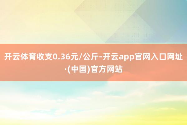 开云体育收支0.36元/公斤-开云app官网入口网址·(中国)官方网站