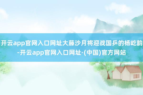 开云app官网入口网址大藤沙月将迎战国乒的杨屹韵-开云app官网入口网址·(中国)官方网站