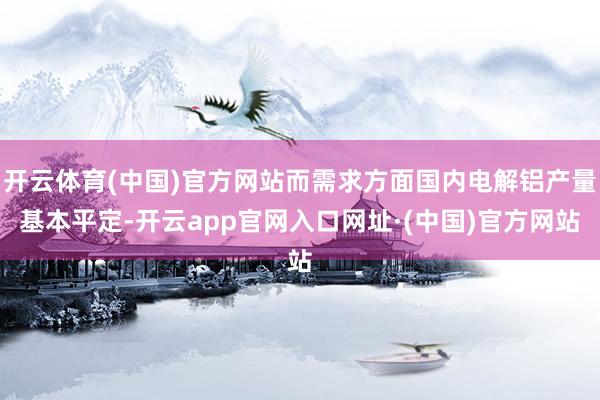 开云体育(中国)官方网站而需求方面国内电解铝产量基本平定-开云app官网入口网址·(中国)官方网站