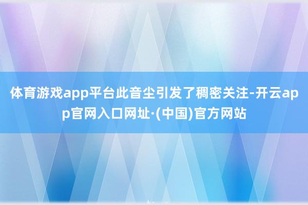 体育游戏app平台此音尘引发了稠密关注-开云app官网入口网址·(中国)官方网站