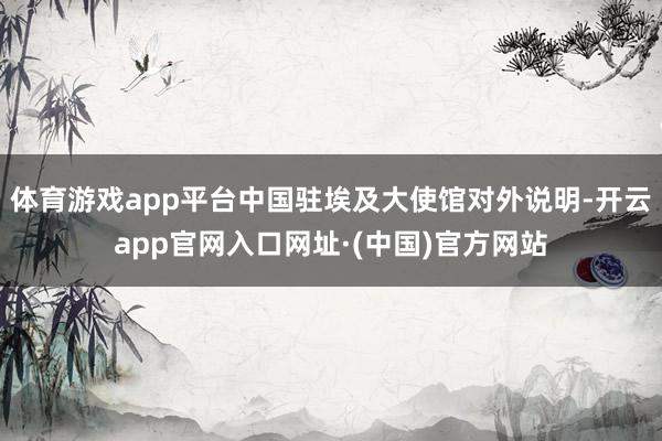 体育游戏app平台中国驻埃及大使馆对外说明-开云app官网入口网址·(中国)官方网站