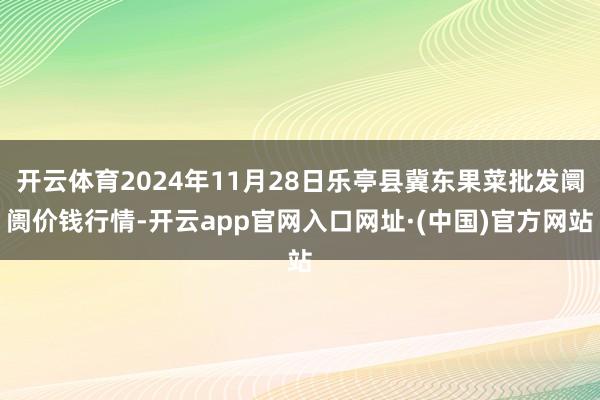 开云体育2024年11月28日乐亭县冀东果菜批发阛阓价钱行情-开云app官网入口网址·(中国)官方网站