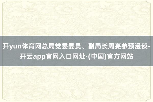 开yun体育网总局党委委员、副局长周亮参预漫谈-开云app官网入口网址·(中国)官方网站