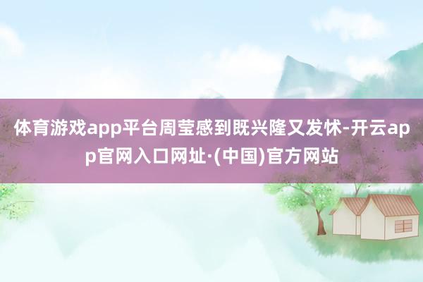 体育游戏app平台周莹感到既兴隆又发怵-开云app官网入口网址·(中国)官方网站