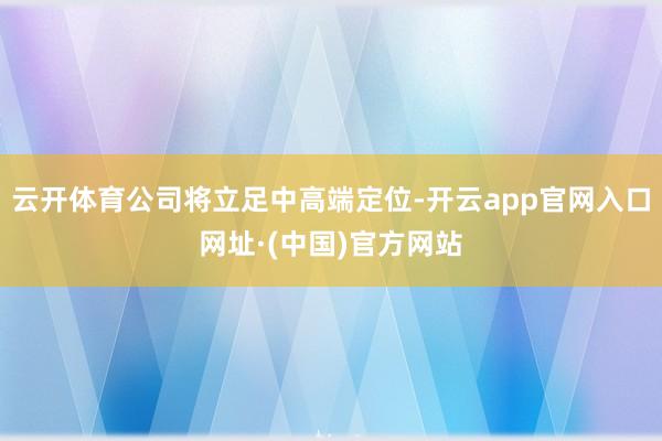 云开体育公司将立足中高端定位-开云app官网入口网址·(中国)官方网站