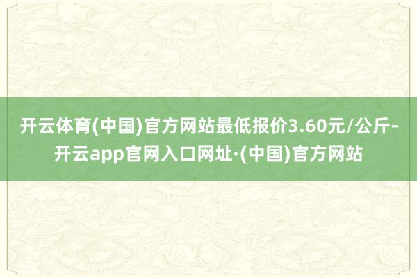 开云体育(中国)官方网站最低报价3.60元/公斤-开云app官网入口网址·(中国)官方网站