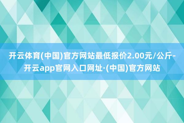 开云体育(中国)官方网站最低报价2.00元/公斤-开云app官网入口网址·(中国)官方网站