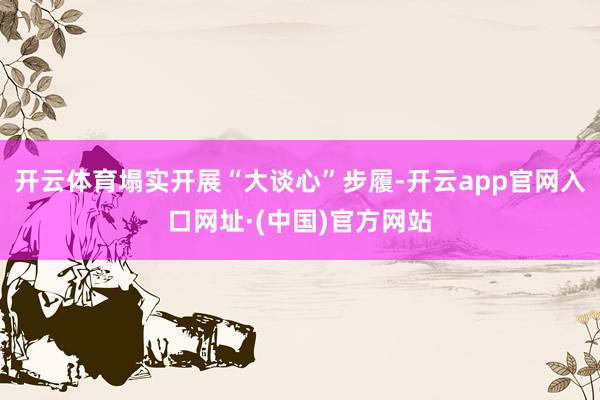 开云体育塌实开展“大谈心”步履-开云app官网入口网址·(中国)官方网站