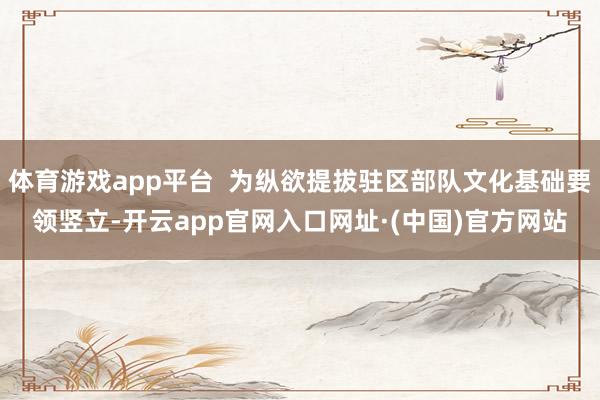 体育游戏app平台  为纵欲提拔驻区部队文化基础要领竖立-开云app官网入口网址·(中国)官方网站