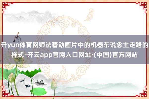 开yun体育网师法着动画片中的机器东说念主走路的样式-开云app官网入口网址·(中国)官方网站