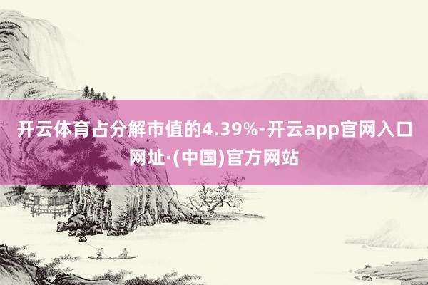 开云体育占分解市值的4.39%-开云app官网入口网址·(中国)官方网站