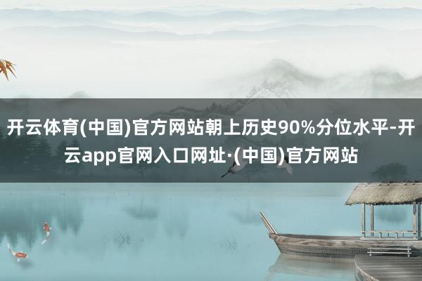 开云体育(中国)官方网站朝上历史90%分位水平-开云app官网入口网址·(中国)官方网站