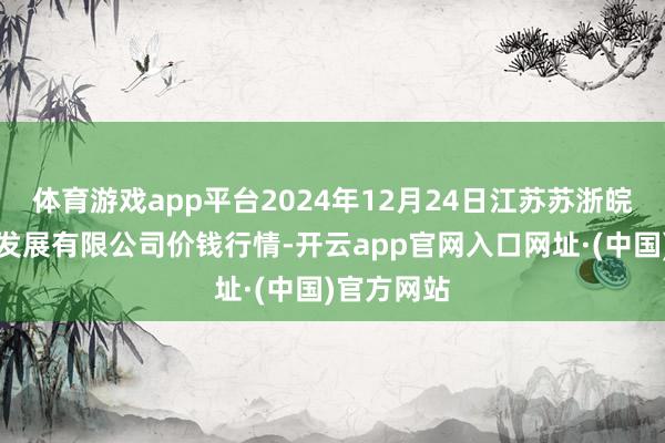 体育游戏app平台2024年12月24日江苏苏浙皖边界商场发展有限公司价钱行情-开云app官网入口网址·(中国)官方网站