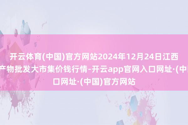 开云体育(中国)官方网站2024年12月24日江西乐平蔬菜农产物批发大市集价钱行情-开云app官网入口网址·(中国)官方网站