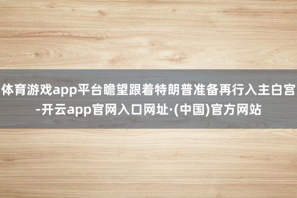 体育游戏app平台瞻望跟着特朗普准备再行入主白宫-开云app官网入口网址·(中国)官方网站