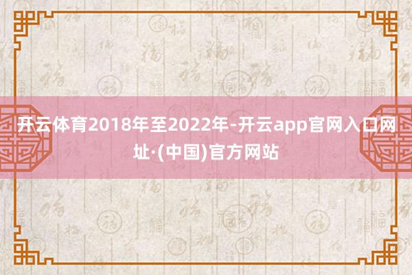 开云体育　　2018年至2022年-开云app官网入口网址·(中国)官方网站