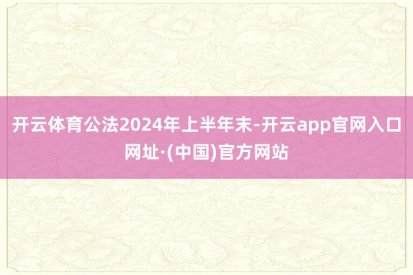 开云体育公法2024年上半年末-开云app官网入口网址·(中国)官方网站