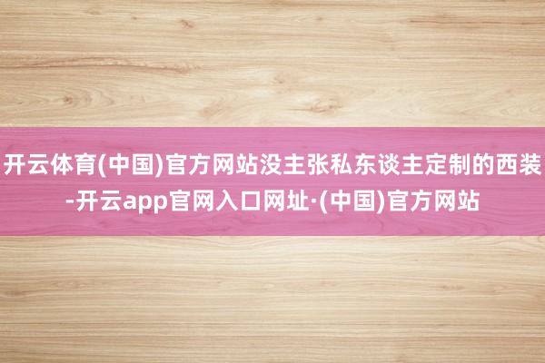 开云体育(中国)官方网站没主张私东谈主定制的西装-开云app官网入口网址·(中国)官方网站