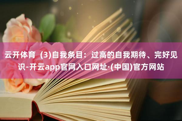 云开体育  (3)自我条目：过高的自我期待、完好见识-开云app官网入口网址·(中国)官方网站