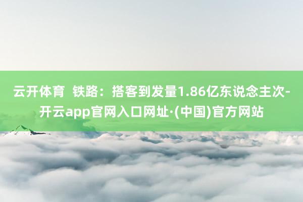 云开体育  铁路：搭客到发量1.86亿东说念主次-开云app官网入口网址·(中国)官方网站