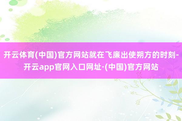 开云体育(中国)官方网站就在飞廉出使朔方的时刻-开云app官网入口网址·(中国)官方网站