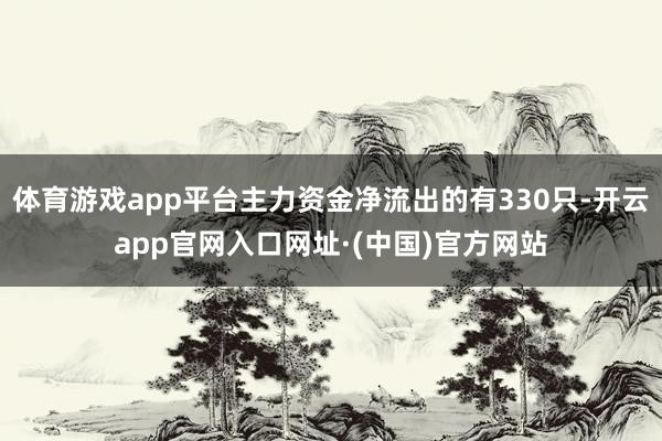 体育游戏app平台主力资金净流出的有330只-开云app官网入口网址·(中国)官方网站