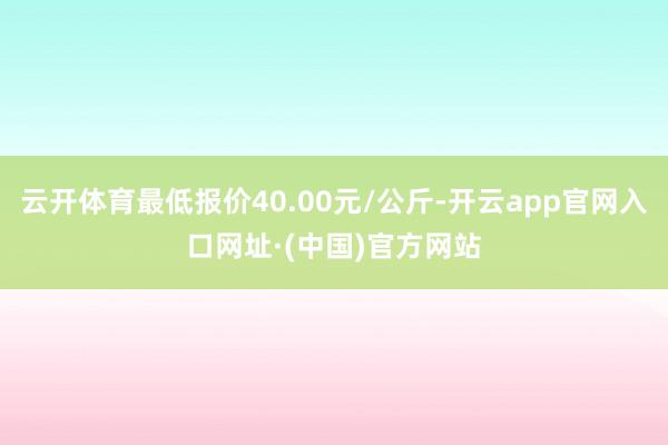 云开体育最低报价40.00元/公斤-开云app官网入口网址·(中国)官方网站