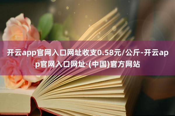 开云app官网入口网址收支0.58元/公斤-开云app官网入口网址·(中国)官方网站