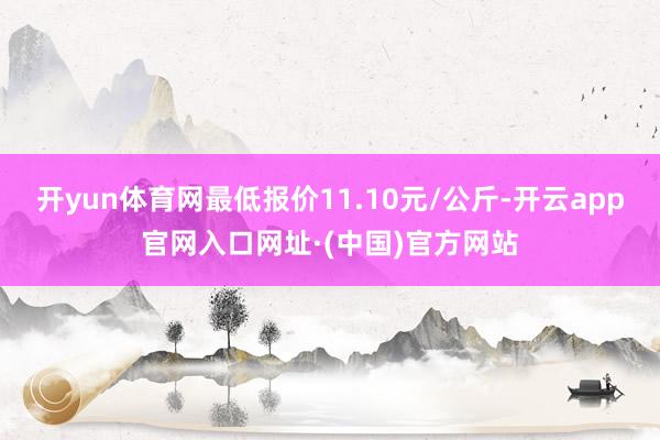 开yun体育网最低报价11.10元/公斤-开云app官网入口网址·(中国)官方网站