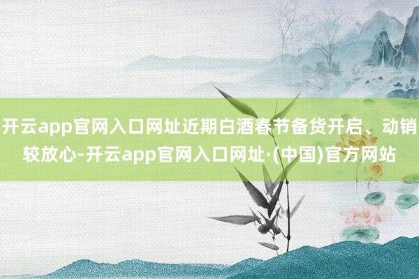 开云app官网入口网址近期白酒春节备货开启、动销较放心-开云app官网入口网址·(中国)官方网站