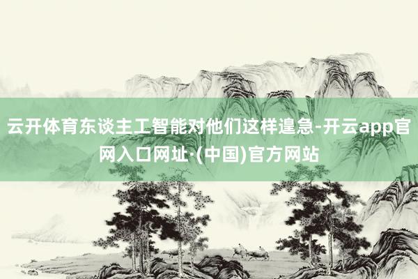 云开体育东谈主工智能对他们这样遑急-开云app官网入口网址·(中国)官方网站