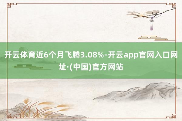 开云体育近6个月飞腾3.08%-开云app官网入口网址·(中国)官方网站