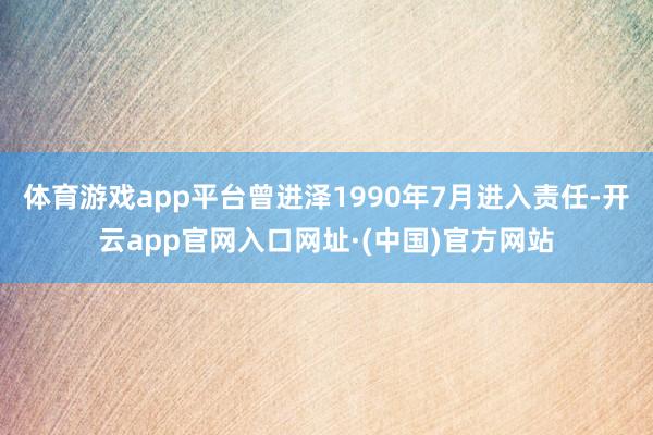 体育游戏app平台曾进泽1990年7月进入责任-开云app官网入口网址·(中国)官方网站