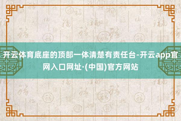 开云体育底座的顶部一体清楚有责任台-开云app官网入口网址·(中国)官方网站