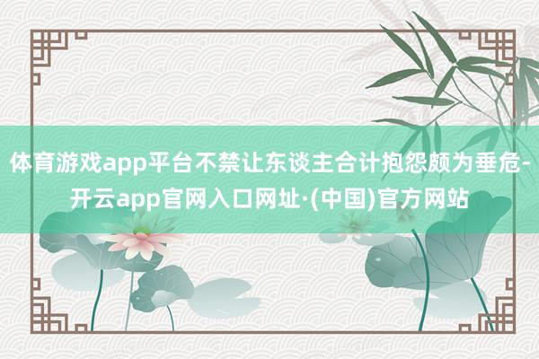 体育游戏app平台不禁让东谈主合计抱怨颇为垂危-开云app官网入口网址·(中国)官方网站