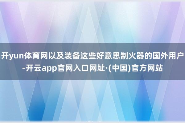 开yun体育网以及装备这些好意思制火器的国外用户-开云app官网入口网址·(中国)官方网站